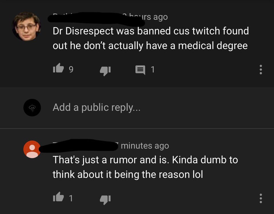 screenshot - hairs ago Dr Disrespect was banned cus twitch found out he don't actually have a medical degree 9 E 1 Add a public ... minutes ago That's just a rumor and is. Kinda dumb to think about it being the reason lol 1