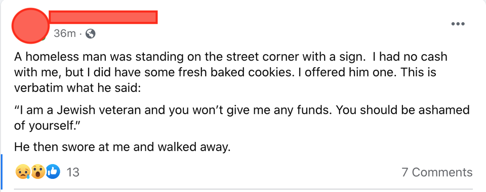 super entitled people - angle - 36m. A homeless man was standing on the street corner with a sign. I had no cash with me, but I did have some fresh baked cookies. I offered him one. This is verbatim what he said "I am a Jewish veteran and you won't give m