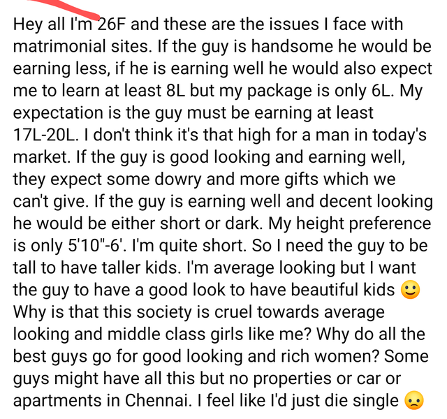 super entitled people - point - Hey all I'm 26F and these are the issues I face with matrimonial sites. If the guy is handsome he would be earning less, if he is earning well he would also expect me to learn at least 8L but my package is only 6L. My expec