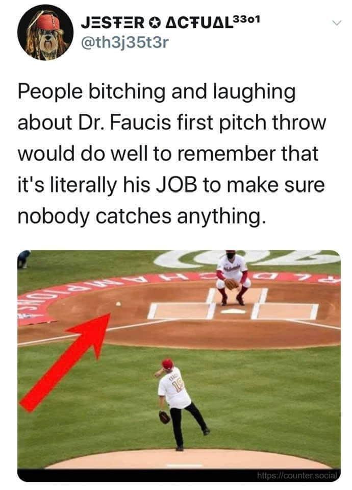 player - Jester ACTUAL3301 People bitching and laughing about Dr. Faucis first pitch throw would do well to remember that it's literally his Job to make sure nobody catches anything.