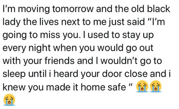 quotes - I'm moving tomorrow and the old black lady the lives next to me just said "I'm going to miss you. I used to stay up every night when you would go out with your friends and I wouldn't go to sleep until i heard your door close and i knew you made i