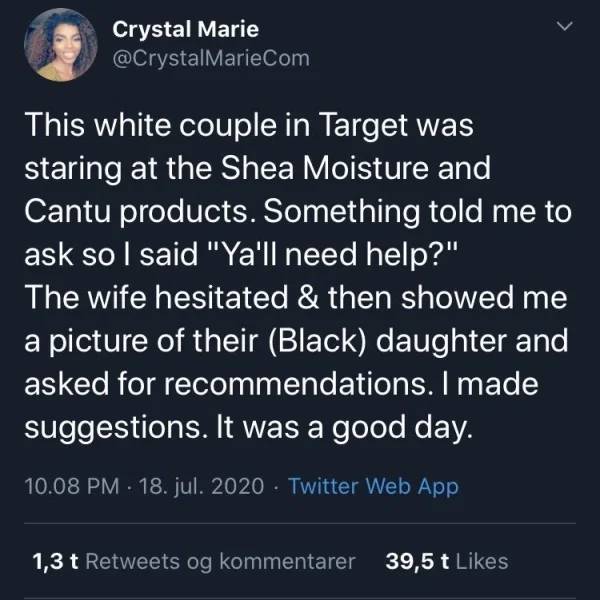Crystal Marie This white couple in Target was staring at the Shea Moisture and Cantu products. Something told me to ask so I said "Ya'll need help?" The wife hesitated & then showed me a picture of their Black daughter and asked for recommendations. I mad