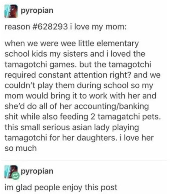 document - pyropian reason i love my mom when we were wee little elementary school kids my sisters and i loved the tamagotchi games, but the tamagotchi required constant attention right? and we couldn't play them during school so my mom would bring it to 