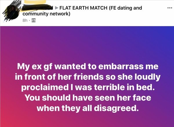 document - Flat Earth Match Fe dating and community network 8h. My ex gf wanted to embarrass me in front of her friends so she loudly proclaimed I was terrible in bed. You should have seen her face when they all disagreed.
