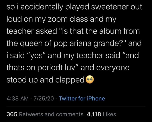 still miss my ex - so i accidentally played sweetener out loud on my zoom class and my teacher asked "is that the album from the queen of pop ariana grande?" and i said "yes" and my teacher said "and thats on periodt luv" and everyone stood up and clapped