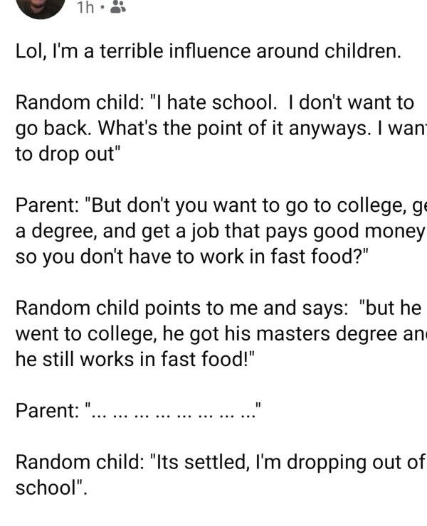 document - 1h Lol, I'm a terrible influence around children. Random child "I hate school. I don't want to go back. What's the point of it anyways. I want to drop out" Parent "But don't you want to go to college, ge a degree, and get a job that pays good m