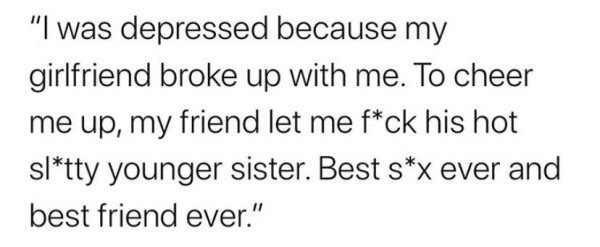 "I was depressed because my girlfriend broke up with me. To cheer me up, my friend let me fck his hot sltty younger sister. Best sx ever and best friend ever."