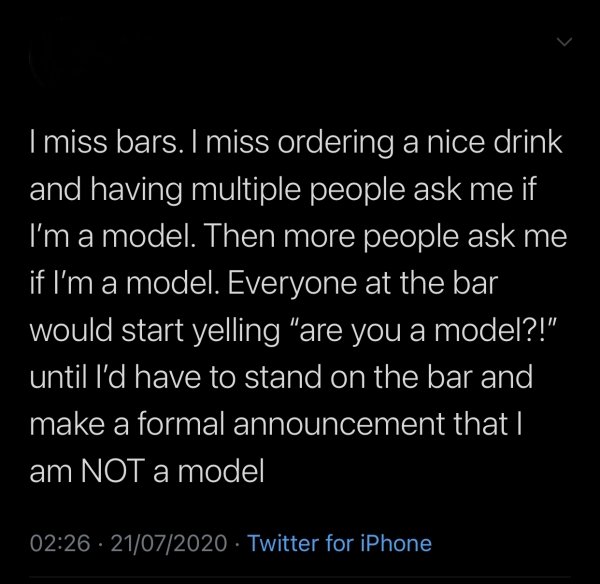 atmosphere - I miss bars. I miss ordering a nice drink and having multiple people ask me if I'm a model. Then more people ask me if I'm a model. Everyone at the bar would start yelling "are you a model?!" until I'd have to stand on the bar and make a form
