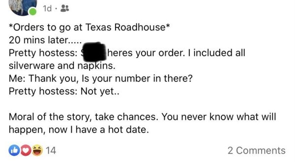 document - 1d. Orders to go at Texas Roadhouse 20 mins later..... Pretty hostess heres your order. I included all silverware and napkins. Me Thank you, Is your number in there? Pretty hostess Not yet.. Moral of the story, take chances. You never know what