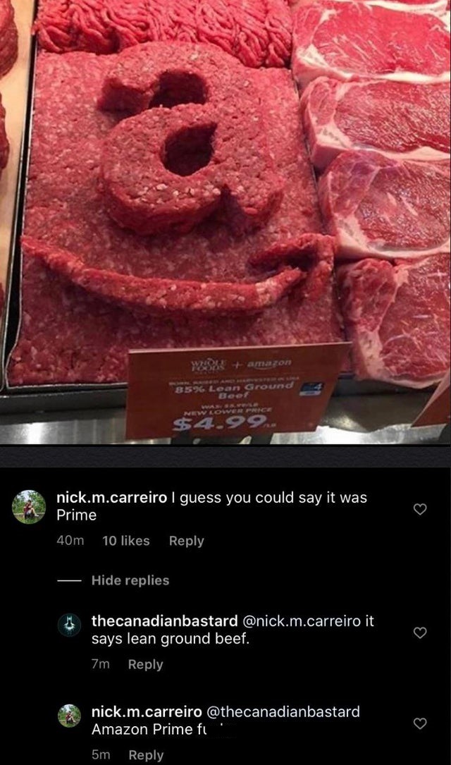 whole foods beef - w amazon 85% Lean Ground Beef New Loiver Price $4.99 nick.m.carreiro I guess you could say it was Prime 40m 10 Hide replies thecanadianbastard .m.carreiro it says lean ground beef. 7m nick.m.carreiro Amazon Prime fu 5m