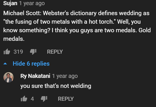 screenshot - Sujan 1 year ago Michael Scott Webster's dictionary defines wedding as "the fusing of two metals with a hot torch." Well, you know something? I think you guys are two medals. Gold medals. it 3194 Hide 6 replies Ry Nakatani 1 year ago you sure