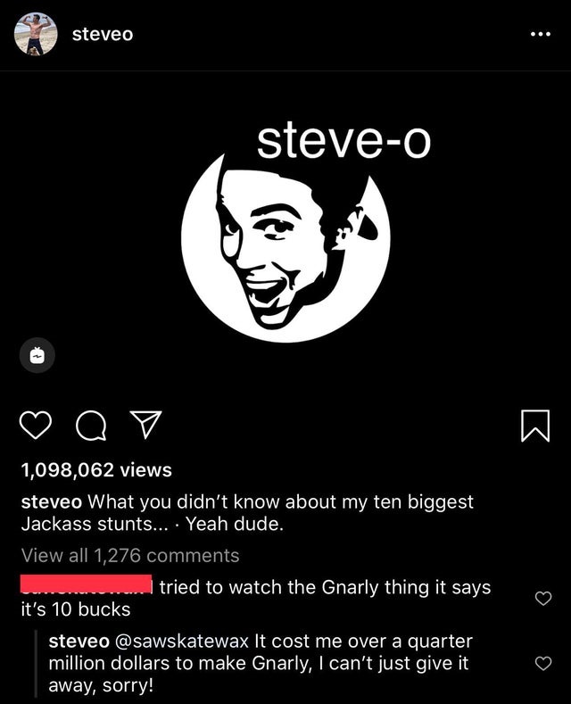 screenshot - steveo steveo o e 1,098,062 views steveo What you didn't know about my ten biggest Jackass stunts... Yeah dude. View all 1,276 tried to watch the Gnarly thing it says it's 10 bucks steveo It cost me over a quarter million dollars to make Gnar