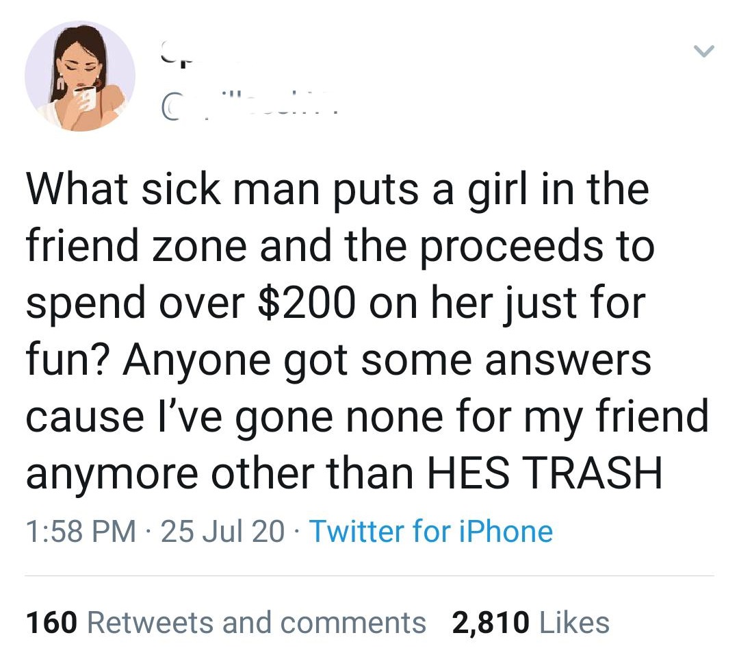 human behavior - G 11 What sick man puts a girl in the friend zone and the proceeds to spend over $200 on her just for fun? Anyone got some answers cause I've gone none for my friend anymore other than Hes Trash 25 Jul 20 Twitter for iPhone 160 and 2,810