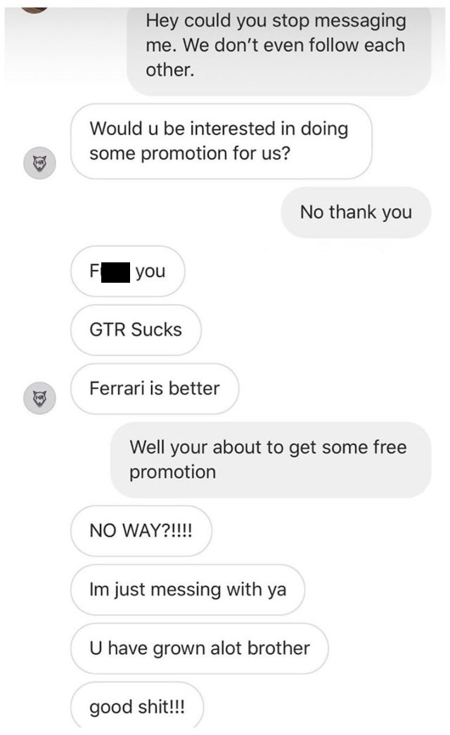 number - Hey could you stop messaging me. We don't even each other. Would u be interested in doing some promotion for us? No thank you you Gtr Sucks Ferrari is better Well your about to get some free promotion No Way?!!!! Im just messing with ya U have gr