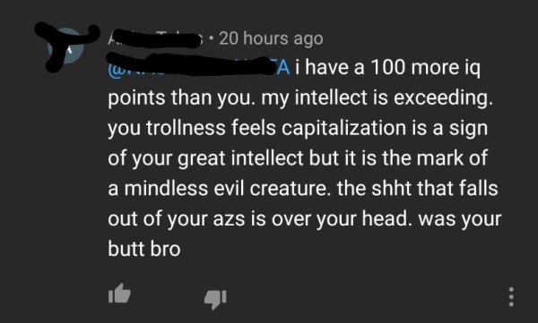 website - 20 hours ago A i have a 100 more iq points than you. my intellect is exceeding. you trollness feels capitalization is a sign of your great intellect but it is the mark of a mindless evil creature. the shht that falls out of your azs is over your