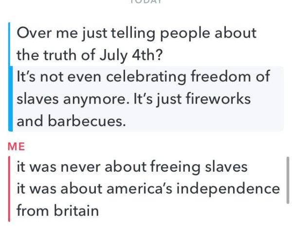 angle - Over me just telling people about the truth of July 4th? It's not even celebrating freedom of slaves anymore. It's just fireworks and barbecues. Me it was never about freeing slaves it was about america's independence from britain