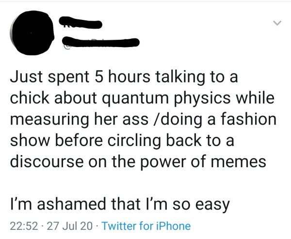 writing - Just spent 5 hours talking to a chick about quantum physics while measuring her ass doing a fashion show before circling back to a discourse on the power of memes I'm ashamed that I'm so easy 27 Jul 20 Twitter for iPhone