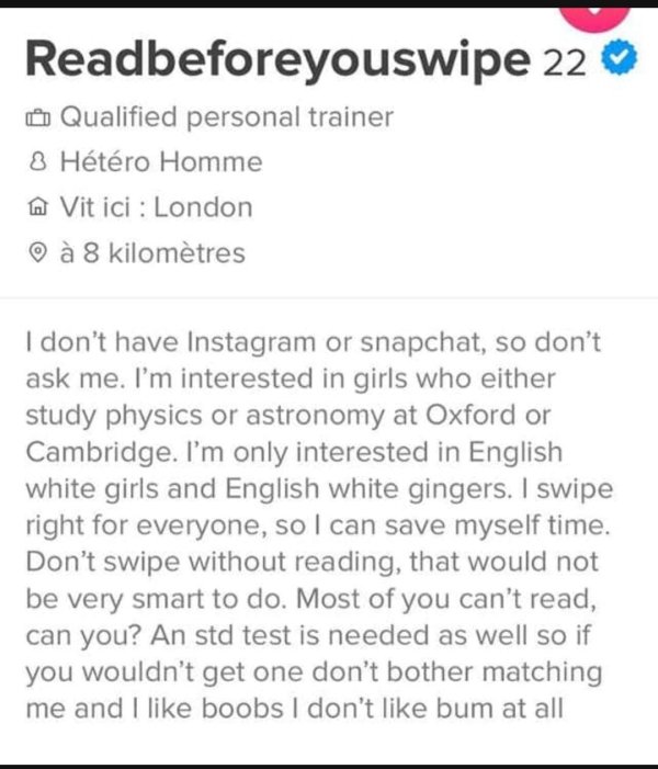 document - Readbeforeyouswipe 22 Qualified personal trainer 8 Htro Homme Vit ici London 8 kilomtres I don't have Instagram or snapchat, so don't ask me. I'm interested in girls who either study physics or astronomy at Oxford or Cambridge. I'm only interes