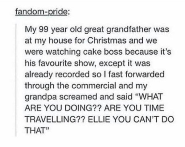 document - fandompride My 99 year old great grandfather was at my house for Christmas and we were watching cake boss because it's his favourite show, except it was already recorded so I fast forwarded through the commercial and my grandpa screamed and sai