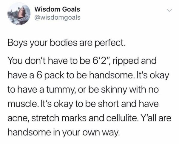 male body positivity quotes - Wisdom Goals Boys your bodies are perfect. You don't have to be 6'2", ripped and have a 6 pack to be handsome. It's okay to have a tummy, or be skinny with no muscle. It's okay to be short and have acne, stretch marks and cel