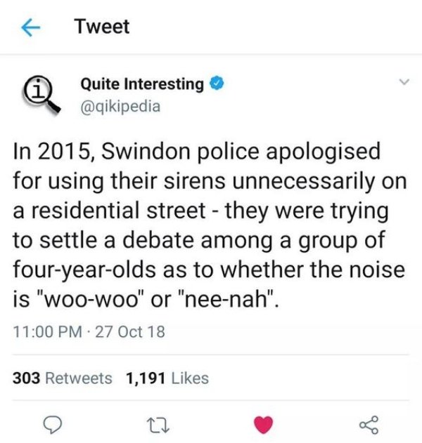 Tweet Quite Interesting In 2015, Swindon police apologised for using their sirens unnecessarily on a residential street they were trying to settle a debate among a group of fouryearolds as to whether the noise is "Woowoo" or "neenah". 27 Oct 18 303 1,191