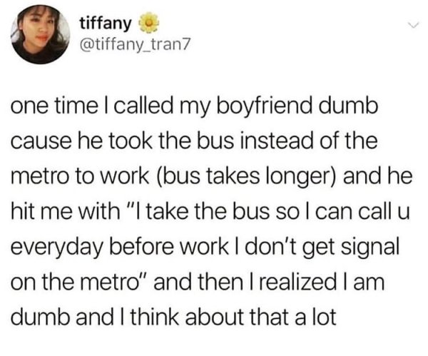 random funny posts - tiffany one time I called my boyfriend dumb cause he took the bus instead of the metro to work bus takes longer and he hit me with "I take the bus sol can call u everyday before work I don't get signal on the metro" and then I realize