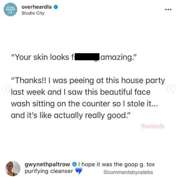 Over heard La overheardla Studio City your ski looks fucking amazing. thanks I was peeing at this house party last week and I saw this beautiful face wash sitting on the counter so I stole it. and it's like actually really great. I hope it was the goop g