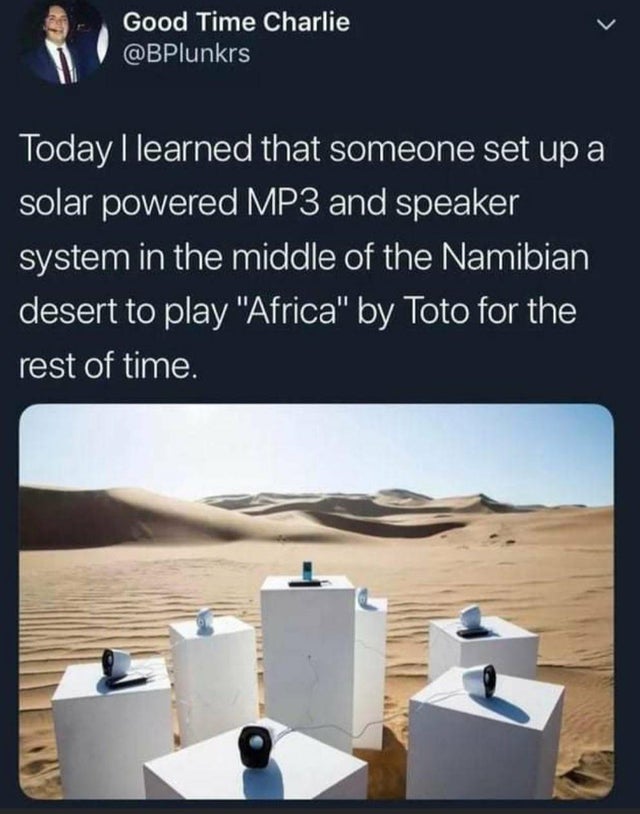 toto africa art installation - > Good Time Charlie Today I learned that someone set up a solar powered MP3 and speaker system in the middle of the Namibian desert to play "Africa" by Toto for the rest of time.