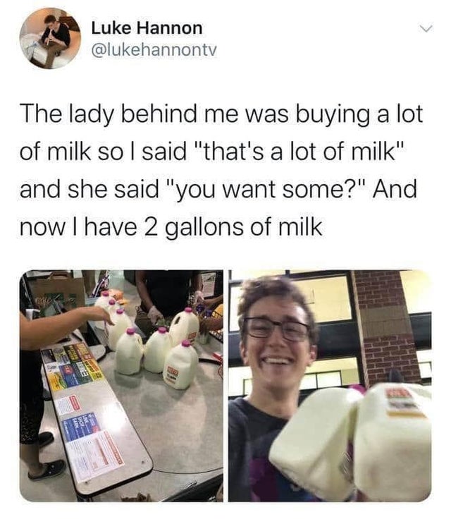 milk dank meme - Luke Hannon The lady behind me was buying a lot of milk so I said "that's a lot of milk" and she said "you want some?" And now I have 2 gallons of milk Berner