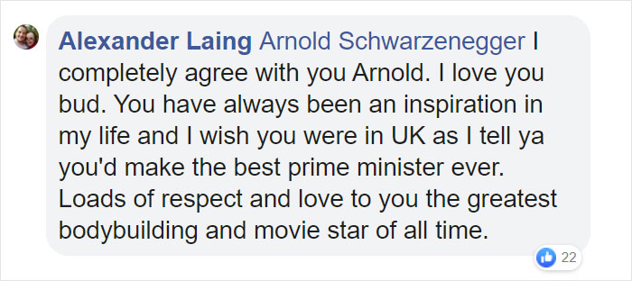 organization - Alexander Laing Arnold Schwarzenegger ! completely agree with you Arnold. I love you bud. You have always been an inspiration in my life and I wish you were in Uk as I tell ya you'd make the best prime minister ever. Loads of respect and lo
