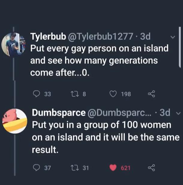 atmosphere - Tylerbub . 3d Put every gay person on an island and see how many generations come after...O. 33 278 198 Dumbsparce ... . 3d Put you in a group of 100 women on an island and it will be the same result. O 37 22 31 621