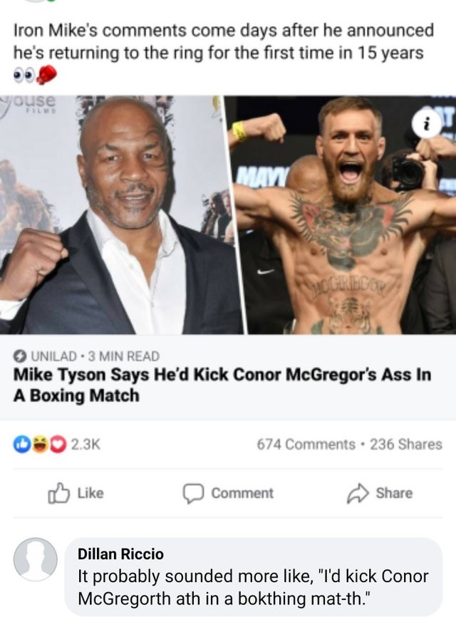 Iron Mike's come days after he announced he's returning to the ring for the first time in 15 years youse i Mayi Mogriego Unilad 3 Min Read Mike Tyson Says He'd Kick Conor McGregor's Ass In A Boxing Match 674 . 236 Comment Dillan Riccio It probably sounded