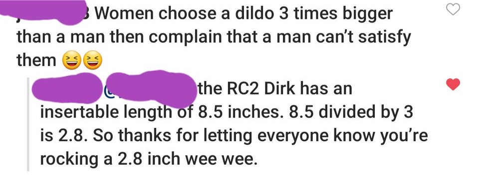 heart - Women choose a dildo 3 times bigger than a man then complain that a man can't satisfy them the RC2 Dirk has an insertable length of 8.5 inches. 8.5 divided by 3 is 2.8. So thanks for letting everyone know you're rocking a 2.8 inch wee wee.