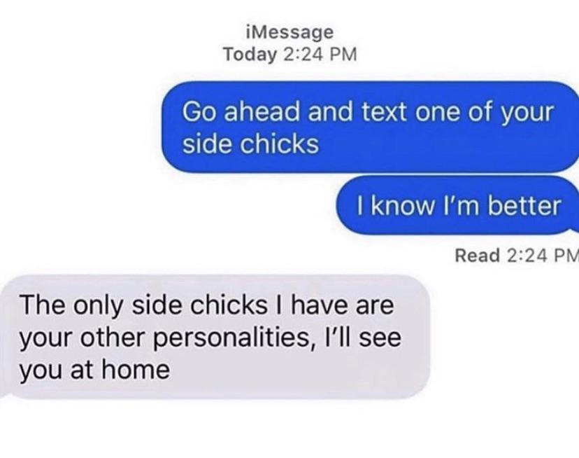 organization - iMessage Today Go ahead and text one of your side chicks I know I'm better Read The only side chicks I have are your other personalities, I'll see you at home