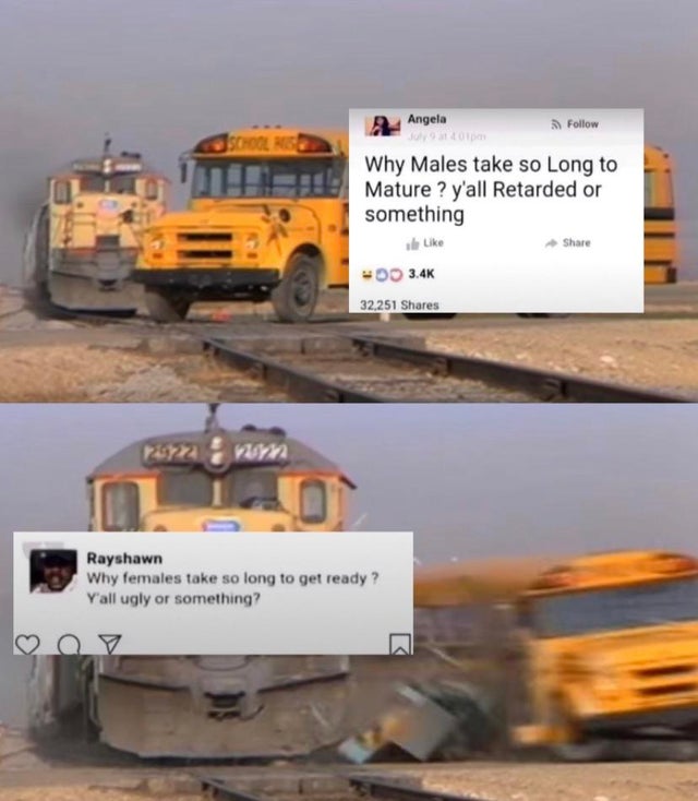 train crash bus meme - Angela Jschool Rise Why Males take so Long to Mature ? y'all Retarded or something Woo 32,251 om Rayshawn Why females take so long to get ready? Y'all ugly or something?