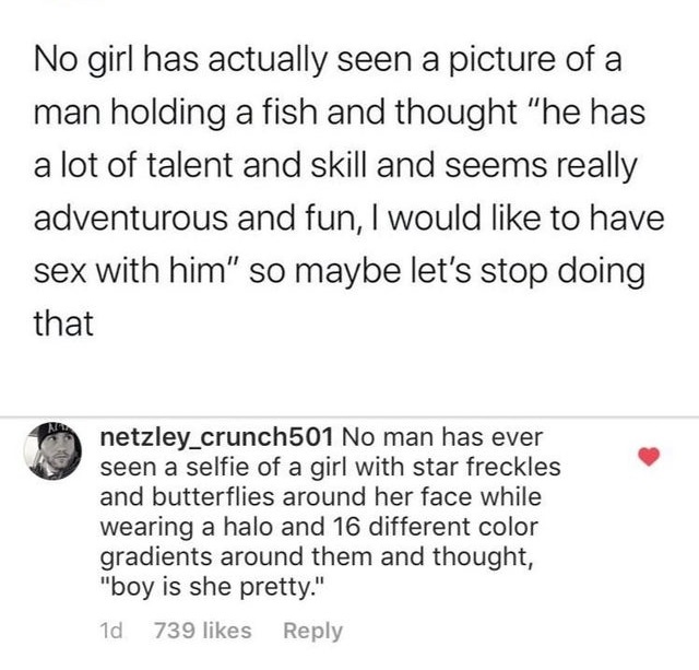 angle - No girl has actually seen a picture of a man holding a fish and thought "he has a lot of talent and skill and seems really adventurous and fun, I would to have sex with him" so maybe let's stop doing that netzley_crunch501 No man has ever seen a s