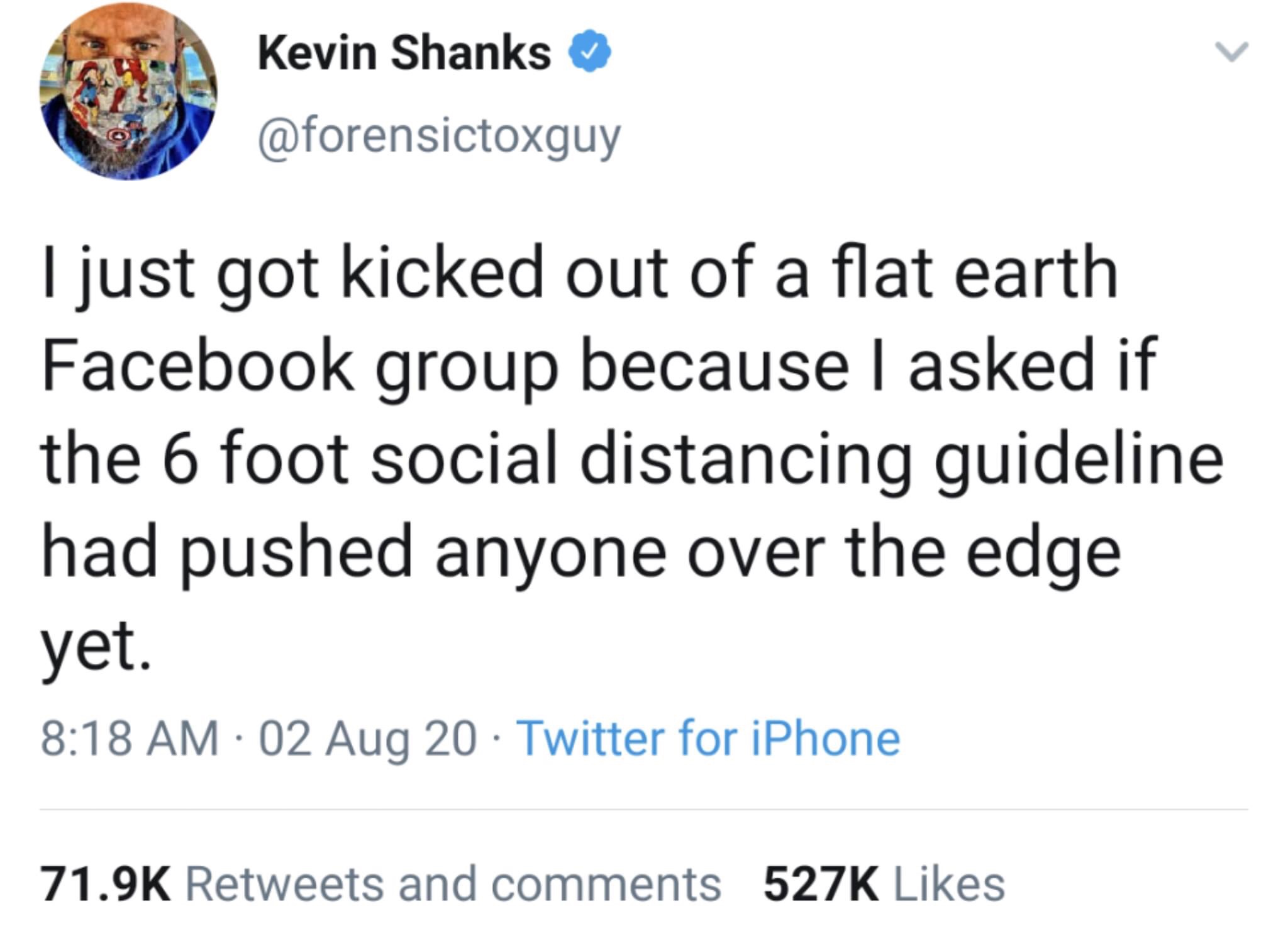 officialmonstax - Kevin Shanks I just got kicked out of a flat earth Facebook group because I asked if the 6 foot social distancing guideline had pushed anyone over the edge yet. 02 Aug 20 Twitter for iPhone and