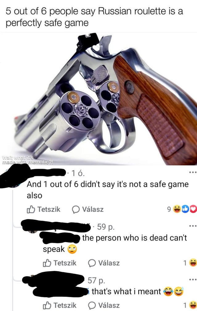 missed the joke - russian roulette  5 out of 6 people say Russian roulette is a perfectly safe game Wait what it's made with mematic?! 1 . And 1 out of 6 didn't say it's not a safe game also Tetszik Vlasz 59 p. the person who is dead can't speak Tetszik V
