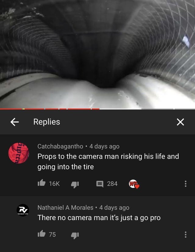 missed the joke - poster - Replies Maan Catchabagantho. 4 days ago Props to the camera man risking his life and going into the tire 16K 284 R Nathaniel A Morales. 4 days ago There no camera man it's just a go pro 75