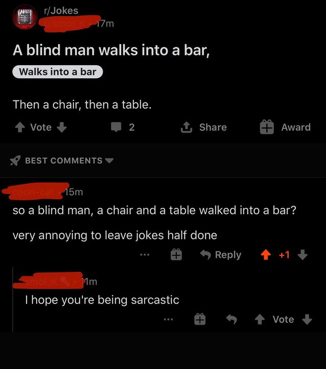 missed the joke - screenshot - rJokes Gismoli 17m A blind man walks into a bar, Walks into a bar Then a chair, then a table. 1 Vote 2 1 Award Best Coonca 15m so a blind man, a chair and a table walked into a bar? very annoying to leave jokes half done Sho