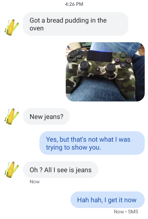 missed the joke - plastic - Got a bread pudding in the oven New jeans? Yes, but that's not what I was trying to show you. Oh ? Alll see is jeans Now Hah hah, I get it now Now. Sms