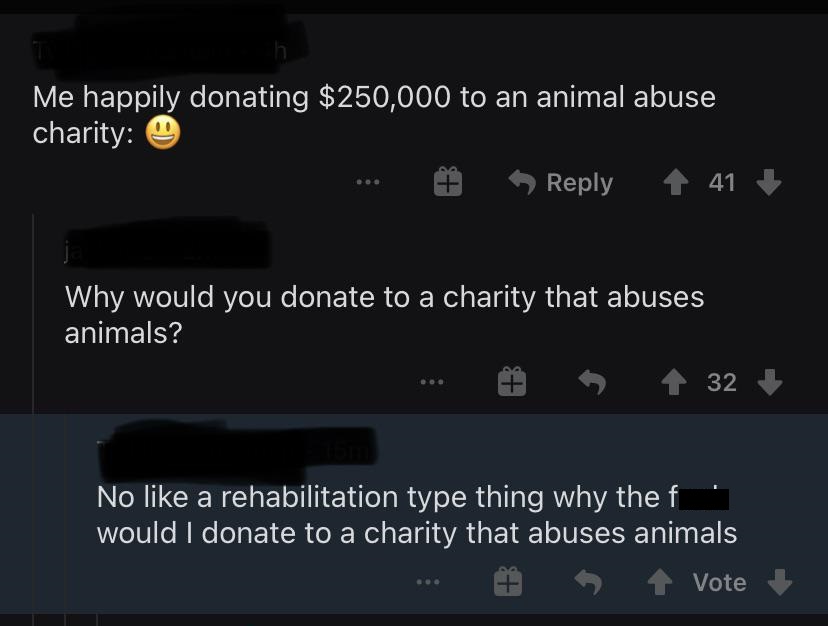 missed the joke - screenshot - Me happily donating $250,000 to an animal abuse charity 1 41 Why would you donate to a charity that abuses animals? 32 No a rehabilitation type thing why the f would I donate to a charity that abuses animals Vote