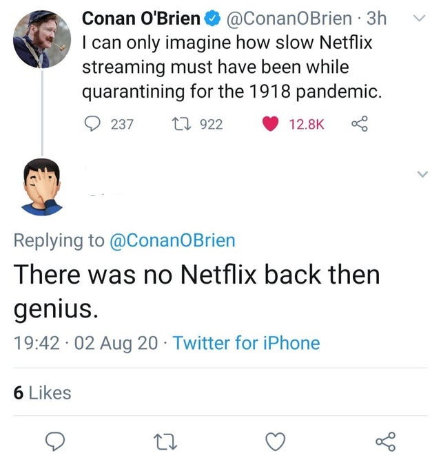 missed the joke - document - Conan O'Brien 3h I can only imagine how slow Netflix streaming must have been while quarantining for the 1918 pandemic. 237 12 922 Bu There was no Netflix back then genius. 02 Aug 20 Twitter for iPhone 6