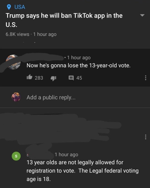 missed the joke - screenshot - Usa Trump says he will ban TikTok app in the U.S. views 1 hour ago 1 hour ago Now he's gonna lose the 13yearold vote. 283 45 Add a public ... 1 hour ago S 13 year olds are not legally allowed for registration to vote. The Le