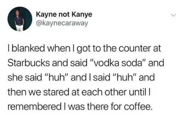 Kayne not Kanye I blanked when I got to the counter at Starbucks and said "vodka soda" and she said "huh" and I said "huh" and then we stared at each other until I remembered I was there for coffee.