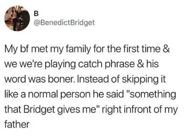 find someone who loves murder documentaries - B My bf met my family for the first time & we we're playing catch phrase & his word was boner. Instead of skipping it a normal person he said "something that Bridget gives me" right infront of my father