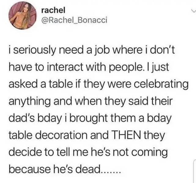 thats only 4 things - rachel i seriously need a job where i don't have to interact with people. I just asked a table if they were celebrating anything and when they said their dad's bday i brought them a bday table decoration and Then they decide to tell 