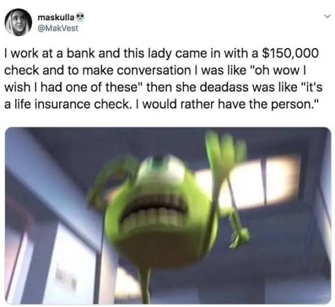 maskulla I work at a bank and this lady came in with a $150,000 check and to make conversation I was "oh wow | wish I had one of these" then she deadass was "it's a life insurance check. I would rather have the person."
