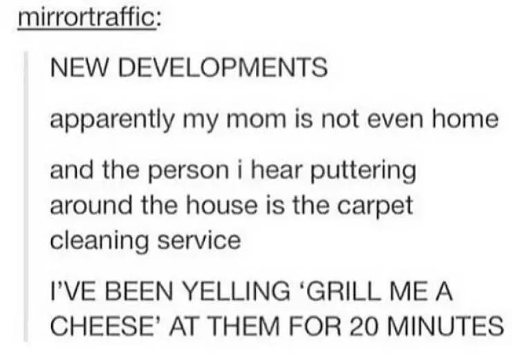mom grill me a cheese - mirrortraffic New Developments apparently my mom is not even home and the person i hear puttering around the house is the carpet cleaning service I'Ve Been Yelling 'Grill Me A Cheese' At Them For 20 Minutes