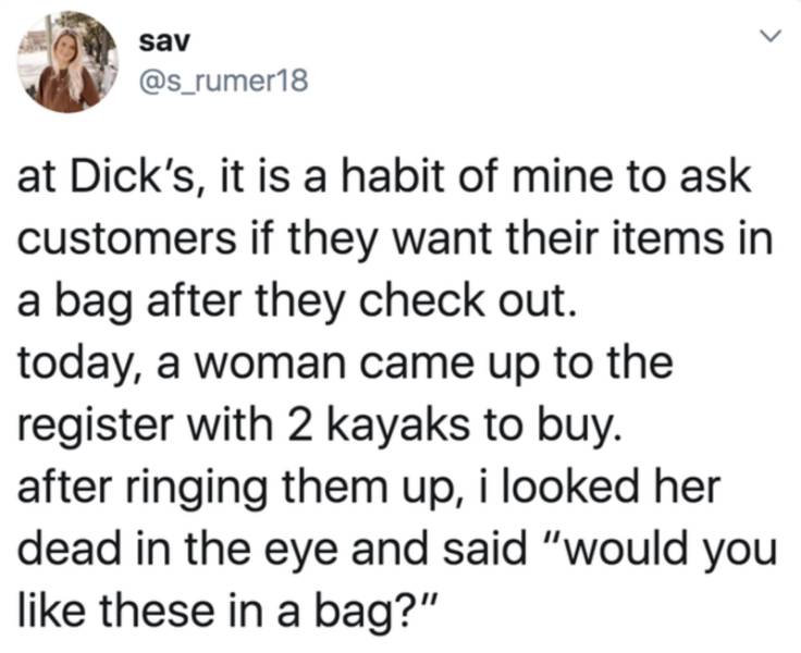document - sav at Dick's, it is a habit of mine to ask customers if they want their items in a bag after they check out. today, a woman came up to the register with 2 kayaks to buy. after ringing them up, i looked her dead in the eye and said "would you t